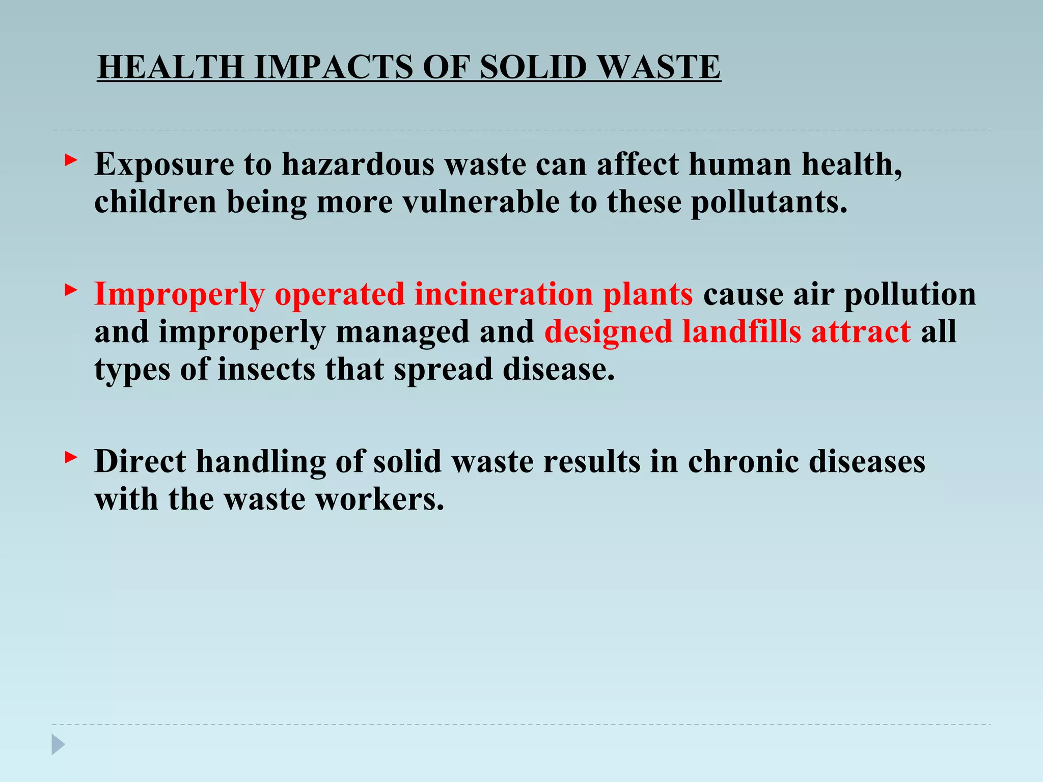HEALTH IMPACTS OF SOLID WASTE
 Exposure to hazardous waste can affect human health,
children being more vulnerable to these pollutants.
 Improperly operated incineration plants cause air pollution
and improperly managed and designed landfills attract all
types of insects that spread disease.
 Direct handling of solid waste results in chronic diseases
with the waste workers.
 