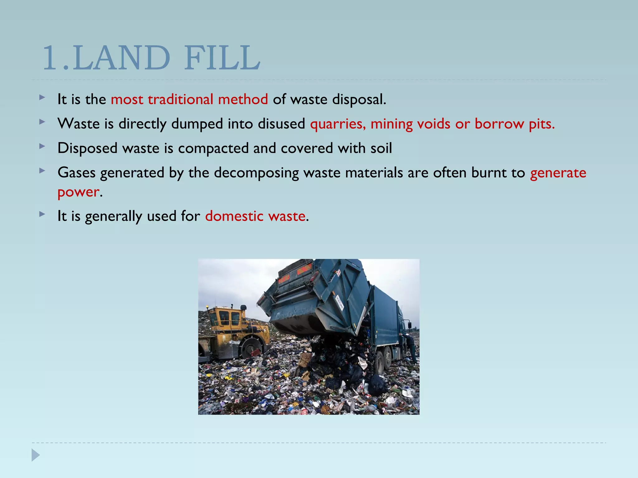 1.LAND FILL
 It is the most traditional method of waste disposal.
 Waste is directly dumped into disused quarries, mining voids or borrow pits.
 Disposed waste is compacted and covered with soil
 Gases generated by the decomposing waste materials are often burnt to generate
power.
 It is generally used for domestic waste.
 