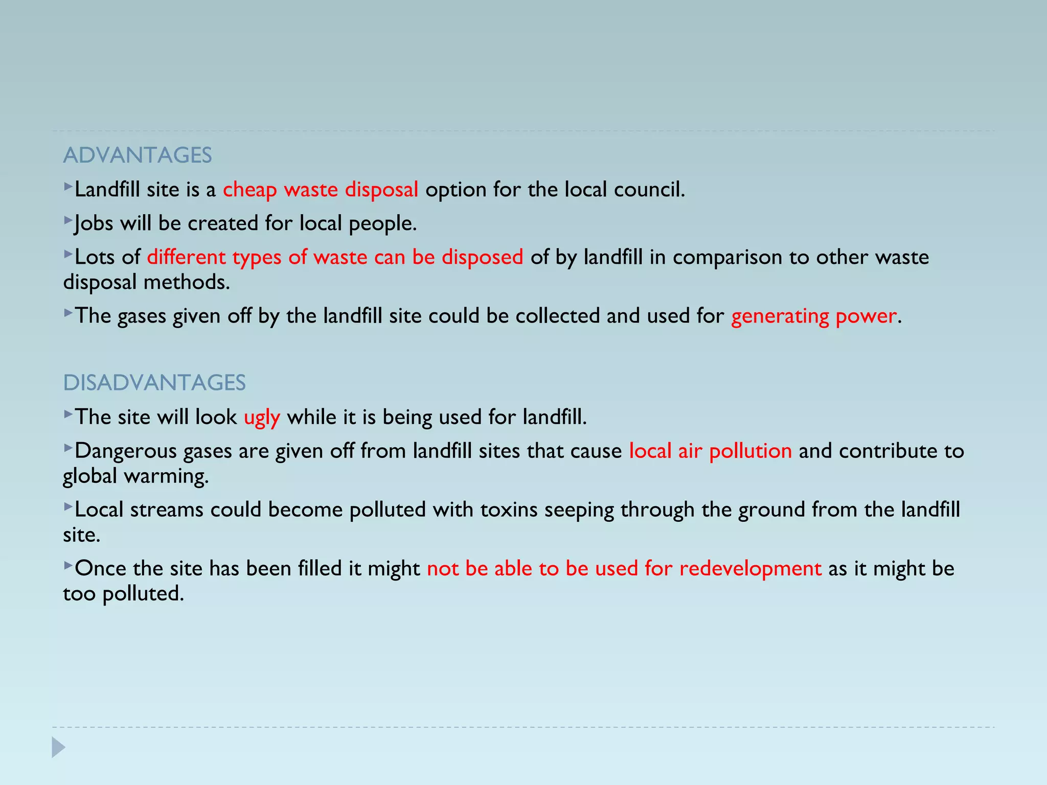 ADVANTAGES
Landfill site is a cheap waste disposal option for the local council.
Jobs will be created for local people.
Lots of different types of waste can be disposed of by landfill in comparison to other waste
disposal methods.
The gases given off by the landfill site could be collected and used for generating power.
DISADVANTAGES
The site will look ugly while it is being used for landfill.
Dangerous gases are given off from landfill sites that cause local air pollution and contribute to
global warming.
Local streams could become polluted with toxins seeping through the ground from the landfill
site.
Once the site has been filled it might not be able to be used for redevelopment as it might be
too polluted.
 