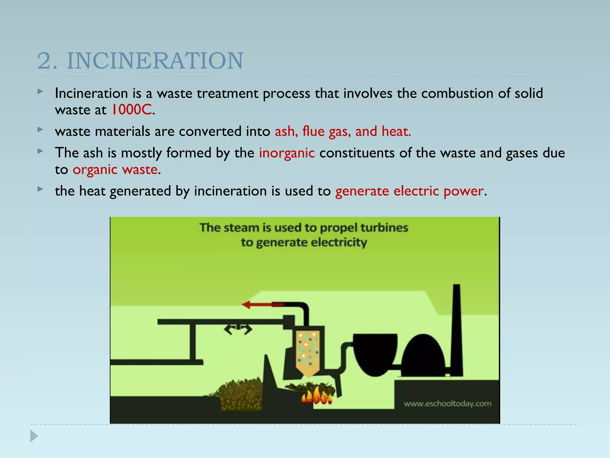 2. INCINERATION
 Incineration is a waste treatment process that involves the combustion of solid
waste at 1000C.
 waste materials are converted into ash, flue gas, and heat.
 The ash is mostly formed by the inorganic constituents of the waste and gases due
to organic waste.
 the heat generated by incineration is used to generate electric power.
 