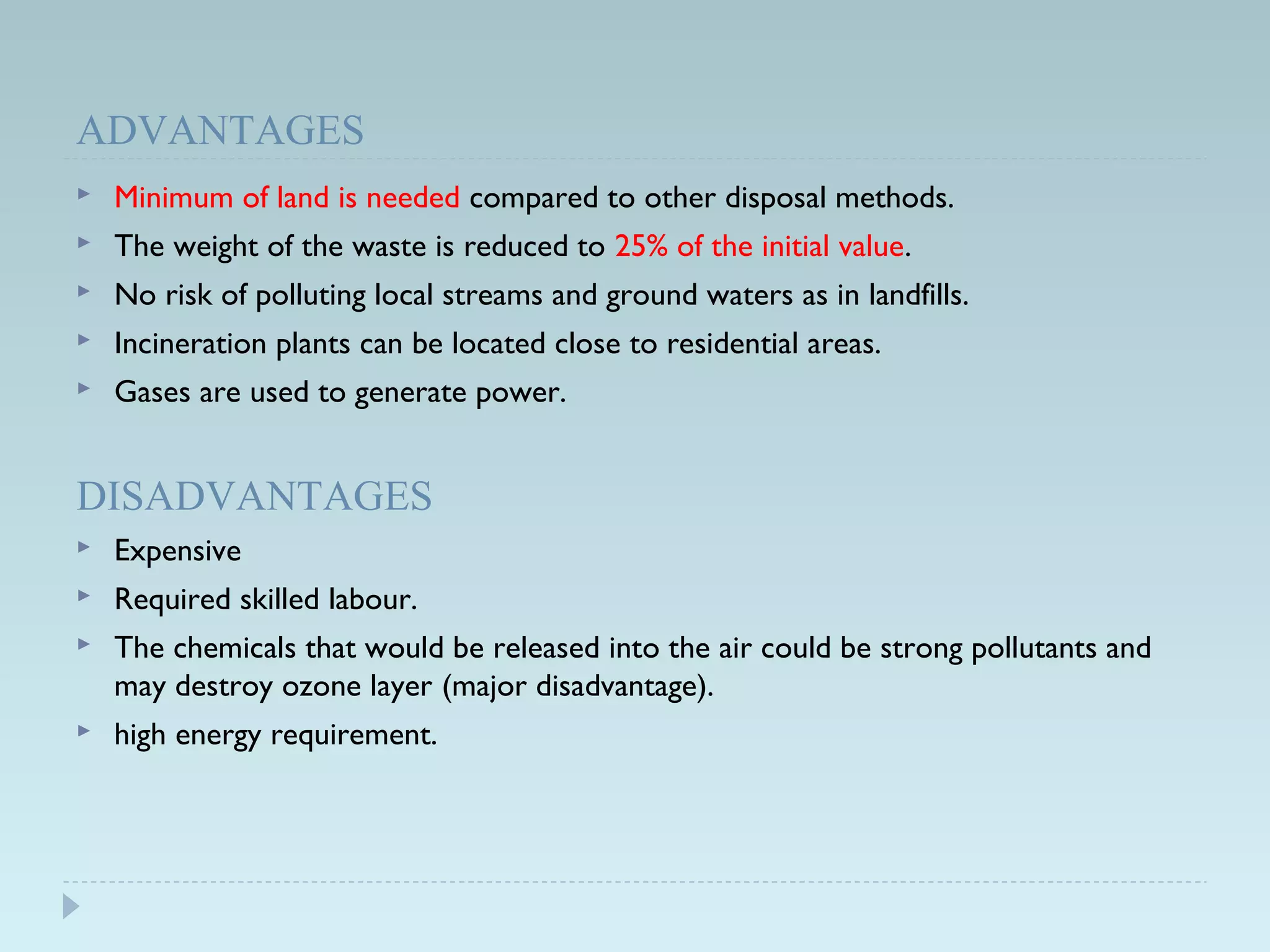 ADVANTAGES
 Minimum of land is needed compared to other disposal methods.
 The weight of the waste is reduced to 25% of the initial value.
 No risk of polluting local streams and ground waters as in landfills.
 Incineration plants can be located close to residential areas.
 Gases are used to generate power.
DISADVANTAGES
 Expensive
 Required skilled labour.
 The chemicals that would be released into the air could be strong pollutants and
may destroy ozone layer (major disadvantage).
 high energy requirement.
 