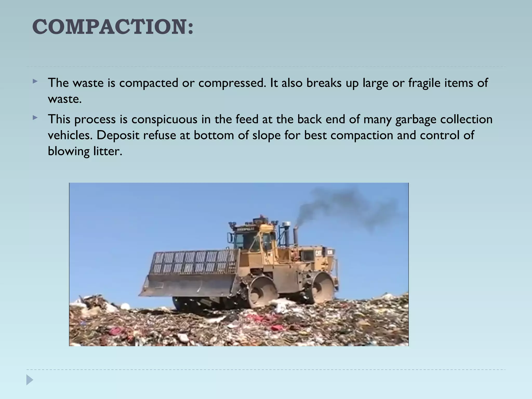 COMPACTION:
 The waste is compacted or compressed. It also breaks up large or fragile items of
waste.
 This process is conspicuous in the feed at the back end of many garbage collection
vehicles. Deposit refuse at bottom of slope for best compaction and control of
blowing litter.
 