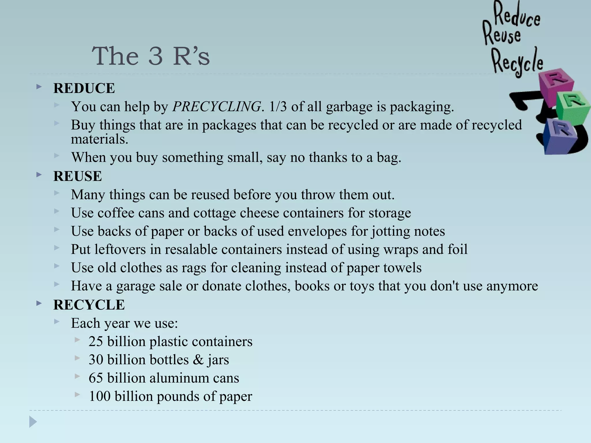 The 3 R’s
 REDUCE
 You can help by PRECYCLING. 1/3 of all garbage is packaging.
 Buy things that are in packages that can be recycled or are made of recycled
materials.
 When you buy something small, say no thanks to a bag.
 REUSE
 Many things can be reused before you throw them out.
 Use coffee cans and cottage cheese containers for storage
 Use backs of paper or backs of used envelopes for jotting notes
 Put leftovers in resalable containers instead of using wraps and foil
 Use old clothes as rags for cleaning instead of paper towels
 Have a garage sale or donate clothes, books or toys that you don't use anymore
 RECYCLE
 Each year we use:
 25 billion plastic containers
 30 billion bottles & jars
 65 billion aluminum cans
 100 billion pounds of paper
 