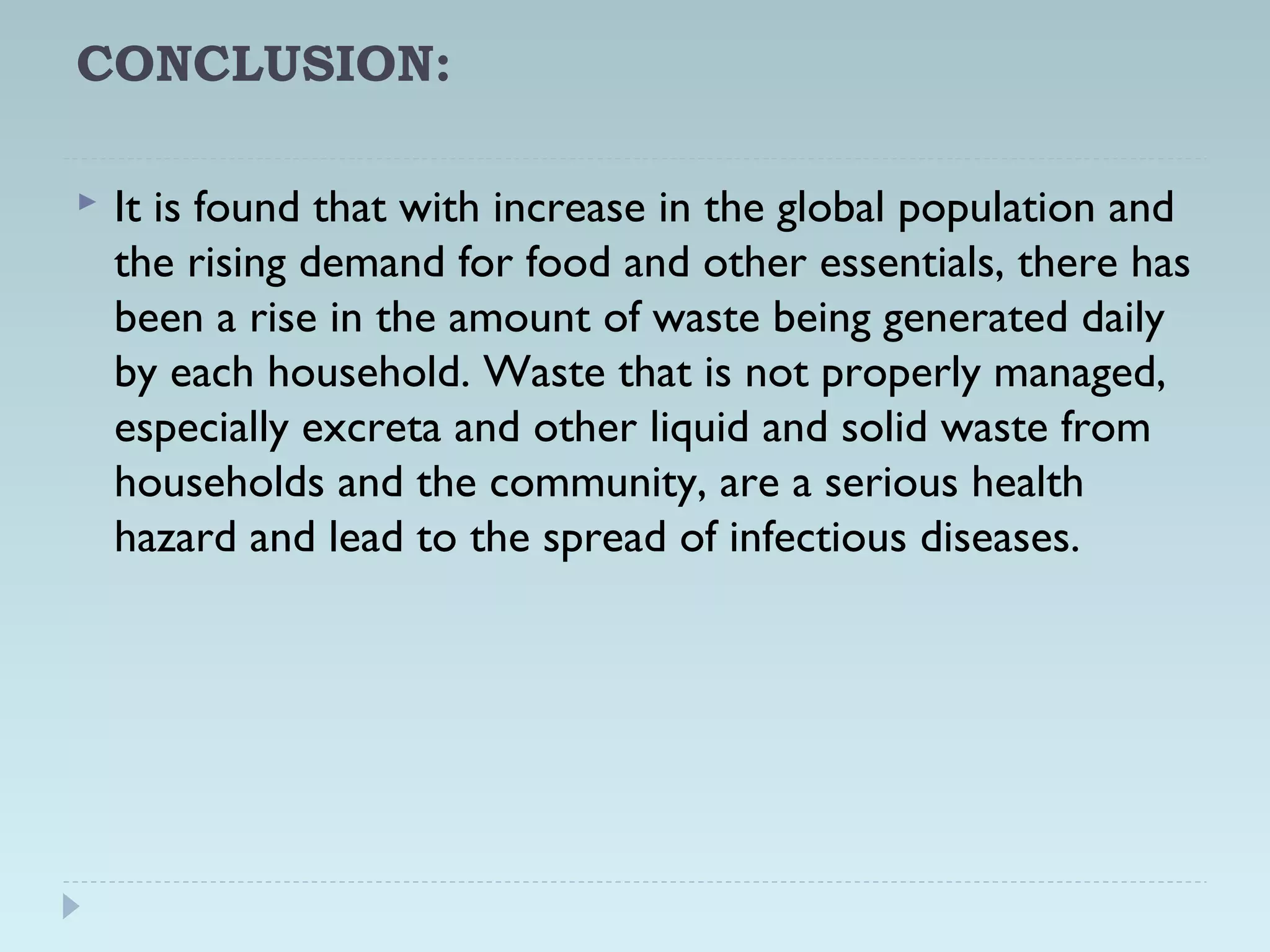 CONCLUSION:
 It is found that with increase in the global population and
the rising demand for food and other essentials, there has
been a rise in the amount of waste being generated daily
by each household. Waste that is not properly managed,
especially excreta and other liquid and solid waste from
households and the community, are a serious health
hazard and lead to the spread of infectious diseases.
 