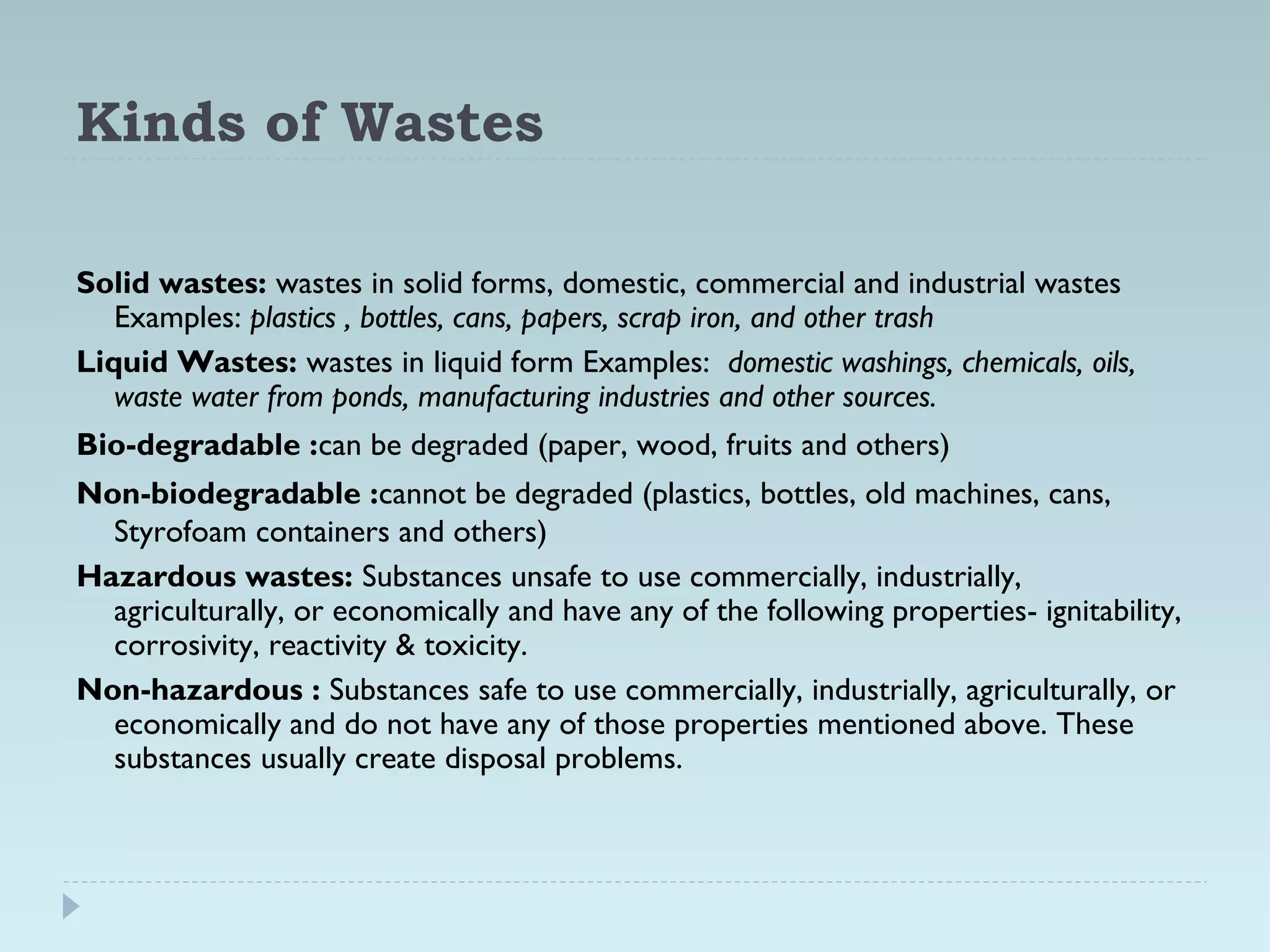 Kinds of Wastes
Solid wastes: wastes in solid forms, domestic, commercial and industrial wastes
Examples: plastics , bottles, cans, papers, scrap iron, and other trash
Liquid Wastes: wastes in liquid form Examples: domestic washings, chemicals, oils,
waste water from ponds, manufacturing industries and other sources.
Bio-degradable :can be degraded (paper, wood, fruits and others)
Non-biodegradable :cannot be degraded (plastics, bottles, old machines, cans,
Styrofoam containers and others)
Hazardous wastes: Substances unsafe to use commercially, industrially,
agriculturally, or economically and have any of the following properties- ignitability,
corrosivity, reactivity & toxicity.
Non-hazardous : Substances safe to use commercially, industrially, agriculturally, or
economically and do not have any of those properties mentioned above. These
substances usually create disposal problems.
 
