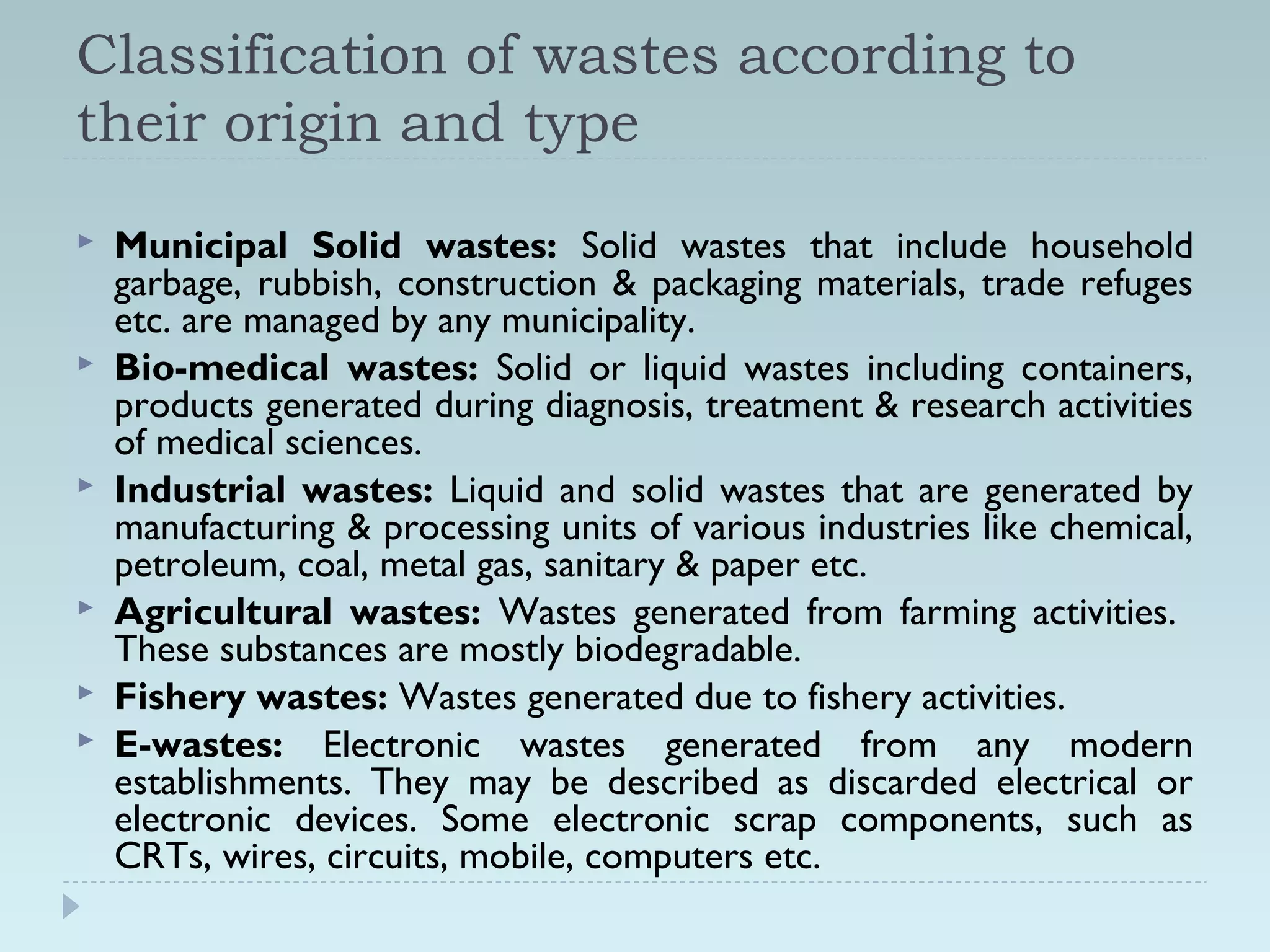 Classification of wastes according to
their origin and type
 Municipal Solid wastes: Solid wastes that include household
garbage, rubbish, construction & packaging materials, trade refuges
etc. are managed by any municipality.
 Bio-medical wastes: Solid or liquid wastes including containers,
products generated during diagnosis, treatment & research activities
of medical sciences.
 Industrial wastes: Liquid and solid wastes that are generated by
manufacturing & processing units of various industries like chemical,
petroleum, coal, metal gas, sanitary & paper etc.
 Agricultural wastes: Wastes generated from farming activities.
These substances are mostly biodegradable.
 Fishery wastes: Wastes generated due to fishery activities.
 E-wastes: Electronic wastes generated from any modern
establishments. They may be described as discarded electrical or
electronic devices. Some electronic scrap components, such as
CRTs, wires, circuits, mobile, computers etc.
 