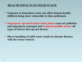 HEALTH IMPACTS OF SOLID WASTE
 Exposure to hazardous waste can affect human health,
children being more vulnerable to these pollutants.
 Improperly operated incineration plants cause air pollution
and improperly managed and designed landfills attract all
types of insects that spread disease.
 Direct handling of solid waste results in chronic diseases
with the waste workers.
 