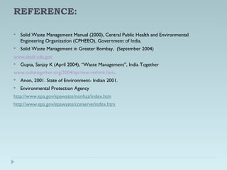 REFERENCE:
 Solid Waste Management Manual (2000), Central Public Health and Environmental
Engineering Organization (CPHEEO), Government of India.
 Solid Waste Management in Greater Bombay, (September 2004)
www.atsdr.cdc.gov
 Gupta, Sanjay K (April 2004), “Waste Management”, India Together
www.indiatogether.org/2004/apr/env-rethink.htm.
 Anon, 2001. State of Environment- Indian 2001.
 Environmental Protection Agency
http://www.epa.gov/epawaste/nonhaz/index.htm
http://www.epa.gov/epawaste/conserve/index.htm
 