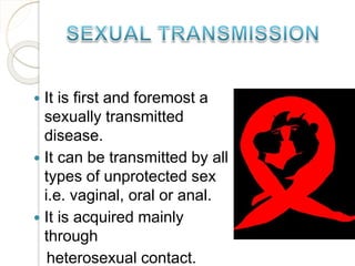 It is first and foremost a
sexually transmitted
disease.
 It can be transmitted by all
types of unprotected sex
i.e. vaginal, oral or anal.
 It is acquired mainly
through
heterosexual contact.
 