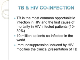  TB is the most common opportunistic
infection in HIV and the first cause of
mortality in HIV infected patients (10-
30%)
 10 million patients co-infected in the
world.
 Immunosuppression induced by HIV
modifies the clinical presentation of TB
 