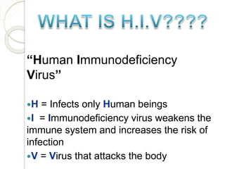 “Human Immunodeficiency
Virus”
H = Infects only Human beings
I = Immunodeficiency virus weakens the
immune system and increases the risk of
infection
V = Virus that attacks the body
 