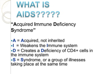“Acquired Immune Deficiency
Syndrome”
A = Acquired, not inherited
I = Weakens the Immune system
D = Creates a Deficiency of CD4+ cells in
the immune system
S = Syndrome, or a group of illnesses
taking place at the same time
 