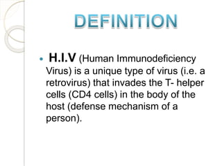  H.I.V (Human Immunodeficiency
Virus) is a unique type of virus (i.e. a
retrovirus) that invades the T- helper
cells (CD4 cells) in the body of the
host (defense mechanism of a
person).
 