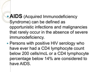 AIDS (Acquired Immunodeficiency
Syndrome) can be defined as
opportunistic infections and malignancies
that rarely occur in the absence of severe
immunodeficiency.
 Persons with positive HIV serology who
have ever had a CD4 lymphocyte count
below 200 cells/mcL or a CD4 lymphocyte
percentage below 14% are considered to
have AIDS.
 