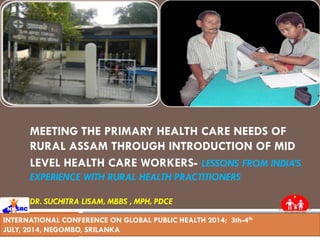 MEETING THE PRIMARY HEALTH CARE NEEDS OF
RURAL ASSAM THROUGH INTRODUCTION OF MID
LEVEL HEALTH CARE WORKERS- LESSONS FROM INDIA’S
EXPERIENCE WITH RURAL HEALTH PRACTITIONERS
DR. SUCHITRA LISAM, MBBS , MPH, PDCE
INTERNATIONAL CONFERENCE ON GLOBAL PUBLIC HEALTH 2014; 3th-4th
JULY, 2014, NEGOMBO, SRILANKA
 