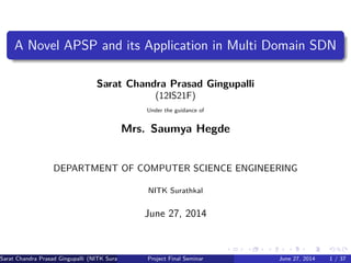 A Novel APSP and its Application in Multi Domain SDN
Sarat Chandra Prasad Gingupalli
(12IS21F)
Under the guidance of
Mrs. Saumya Hegde
DEPARTMENT OF COMPUTER SCIENCE ENGINEERING
NITK Surathkal
June 27, 2014
Sarat Chandra Prasad Gingupalli (NITK Surathkal) Project Final Seminar June 27, 2014 1 / 37
 