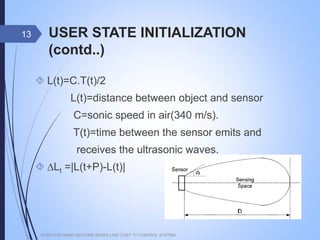 USER STATE INITIALIZATION (contd..)
 L(t)=C.T(t)/2
L(t)=distance between object and sensor
C=sonic speed in air(340 m/s).
T(t)=time between the sensor emits and
receives the ultrasonic waves.
 ∆Lt =|L(t+P)-L(t)|
AUSR FOR HAND GESTURE BASED LOW COST TV CONTROL SYSTEM
13
 