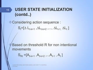 USER STATE INITIALIZATION (contd..)
Considering action sequence :
St=[∆ Lt-k+1 ,∆Lt-k+2 ,..., ∆Lt-1, ∆Lt ]
Based on threshold R for non intentional
movements
SRt =[At-k+1 ,At-k+2 ,..,At-1 , At ]
AUSR FOR HAND GESTURE BASED LOW COST TV CONTROL SYSTEM
15
 
