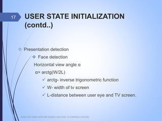 USER STATE INITIALIZATION (contd..)
 Presentation detection
 Face detection
Horizontal view angle α
α= arctg(W/2L)
 arctg- inverse trigonometric function
 W- width of tv screen
 L-distance between user eye and TV screen.
AUSR FOR HAND GESTURE BASED LOW COST TV CONTROL SYSTEM
17
 