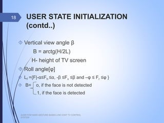 USER STATE INITIALIZATION (contd..)
 Vertical view angle β
Β = arctg(H/2L)
H- height of TV screen
 Roll angle[φ]
 Lf ={F|-α≤Fh ≤α, -β ≤Fv ≤β and –φ ≤ Fr ≤φ }
 B= o, if the face is not detected
1, if the face is detected
AUSR FOR HAND GESTURE BASED LOW COST TV CONTROL SYSTEM
18
 