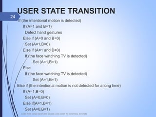 USER STATE TRANSITION
If (the intentional motion is detected)
If (A=1 and B=1)
Detect hand gestures
Else if (A=0 and B=0)
Set (A=1,B=0)
Else if (A=1 and B=0)
If (the face watching TV is detected)
Set (A=1,B=1)
Else
If (the face watching TV is detected)
Set (A=1,B=1)
Else if (the intentional motion is not detected for a long time)
If (A=1,B=0)
Set (A=0,B=0)
Else if(A=1,B=1)
Set (A=0,B=1)
AUSR FOR HAND GESTURE BASED LOW COST TV CONTROL SYSTEM
24
 