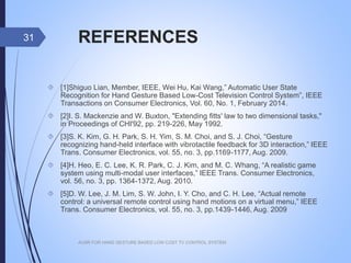 REFERENCES
 [1]Shiguo Lian, Member, IEEE, Wei Hu, Kai Wang,” Automatic User State
Recognition for Hand Gesture Based Low-Cost Television Control System”,
IEEE Transactions on Consumer Electronics, Vol. 60, No. 1, February 2014.
 [2]I. S. Mackenzie and W. Buxton, "Extending fitts' law to two dimensional
tasks," in Proceedings of CHI'92, pp. 219-226, May 1992.
 [3]S. K. Kim, G. H. Park, S. H. Yim, S. M. Choi, and S. J. Choi, “Gesture
recognizing hand-held interface with vibrotactile feedback for 3D
interaction,” IEEE Trans. Consumer Electronics, vol. 55, no. 3, pp.1169-1177,
Aug. 2009.
 [4]H. Heo, E. C. Lee, K. R. Park, C. J. Kim, and M. C. Whang, “A realistic
game system using multi-modal user interfaces,” IEEE Trans. Consumer
Electronics, vol. 56, no. 3, pp. 1364-1372, Aug. 2010.
 [5]D. W. Lee, J. M. Lim, S. W. John, I. Y. Cho, and C. H. Lee, “Actual remote
control: a universal remote control using hand motions on a virtual menu,”
IEEE Trans. Consumer Electronics, vol. 55, no. 3, pp.1439-1446, Aug. 2009
AUSR FOR HAND GESTURE BASED LOW COST TV CONTROL SYSTEM
31
 