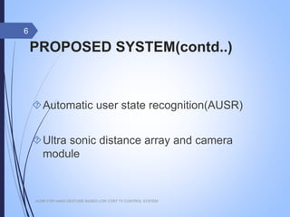 PROPOSED SYSTEM(contd..)
Automatic user state recognition(AUSR)
Ultra sonic distance array and camera
module
AUSR FOR HAND GESTURE BASED LOW COST TV CONTROL SYSTEM
6
 