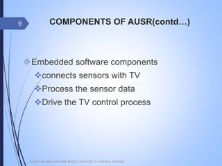 COMPONENTS OF AUSR(contd…)
Embedded software components
connects sensors with TV
Process the sensor data
Drive the TV control process
AUSR FOR HAND GESTURE BASED LOW COST TV CONTROL SYSTEM
9
 