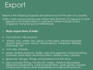 Export 
Export is the shipping of goods and services out of the port of a country. 
India’s main export partners are United Arab Emirates (12 percent of total 
exports) and United States (11 percent). Others include: China, 
Singapore, Hong Kong and Netherlands. 
 Major export items of India : 
 Live animals, milk products 
 Wheat, rice, coffee, tea, spices, cumin seed, tamarind powder, 
sesame seed, sugar, henna, herbal extract, medicines, fertilizers, 
chemicals, salt 
 iron ores, minerals 
 books, leather products, textile, dyes and pigments, home furnishing, 
footwear, brass items, Aluminium items, sanitary wear, ceramic 
 glassware, flanges, fittings, embroidered and Zari items 
 pipe and pipe fittings, handicraft, cables, medical disposables, 
laboratory equipments, surgical equipments, sports goods, wooden 
furniture and various other engineering and electrical products 
 