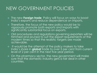 NEW GOVERNMENT POLICIES 
 The new Foreign trade Policy will focus on ways to boost 
India’s exports and reduce dependence on imports. 
 Therefore, the focus of the new policy would be to 
vigorously promote both exports and imports with 
significantly substantial focus on exports. 
 Old procedures and regulations governing exporters will be 
trimmed and pruned to suit the export requirements of the 
modern times so that the realistic targets are made 
achievable. 
 It would be the attempt of the policy makers to take 
India’s share in global trade to over 5 per cent from current 
level of 2 per cent in the next five year period. 
 On the pharmacy sector, the new government will make 
sure that the domestic industry gets a fair deal in other 
countries. 
 