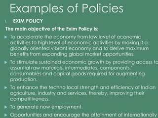 Examples of Policies 
1. EXIM POLICY 
The main objective of the Exim Policy is: 
 To accelerate the economy from low level of economic 
activities to high level of economic activities by making it a 
globally oriented vibrant economy and to derive maximum 
benefits from expanding global market opportunities. 
 To stimulate sustained economic growth by providing access to 
essential raw materials, intermediates, components,' 
consumables and capital goods required for augmenting 
production. 
 To enhance the techno local strength and efficiency of Indian 
agriculture, industry and services, thereby, improving their 
competitiveness. 
 To generate new employment. 
 Opportunities and encourage the attainment of internationally 
 