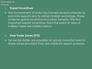 Examples of 
Policies 
2. Export Incentives 
 The Government of India has framed several schemes to 
promote exports and to obtain foreign exchange. These 
schemes grants incentive and other benefits. The few 
important export incentives, from the point of view of 
indirect taxes are briefed below: 
3. Free Trade Zones (FTZ) 
 No excise duties are payable on goods manufactured in 
these zones provided they are made for export purpose. 
 