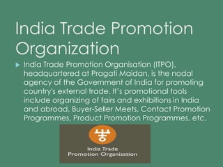 India Trade Promotion 
Organization 
 India Trade Promotion Organisation (ITPO), 
headquartered at Pragati Maidan, is the nodal 
agency of the Government of India for promoting 
country's external trade. It’s promotional tools 
include organizing of fairs and exhibitions in India 
and abroad, Buyer-Seller Meets, Contact Promotion 
Programmes, Product Promotion Programmes, etc. 
 