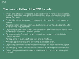 ITPO 
The main activities of the ITPO include: 
 Timely and efficient services to overseas buyers in vendor identification, 
drawing itineraries, fixing appointments and even accompanying them 
where required. 
 Establishing durable contacts between Indian suppliers and overseas 
buyers. 
 Assisting Indian companies in product development and adaptation to 
meet buyers' requirements. 
 Organising Buyer-Seller Meets and other exclusive India shows with a view 
to bringing buyers and sellers together. 
 Organising India Promotions with department stores and Mail Order 
Houses abroad. 
 Participating in overseas trade fairs and exhibitions. 
 Arranging product displays for visiting overseas buyers. 
 Organising seminars/conferences/workshops on trade-related subjects 
 Encouraging small and medium scale units in export promotion efforts. 
 Conducting in-house and need-based research on trade and export 
promotion. 
 