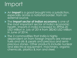 Import 
 An import is a good brought into a jurisdiction, 
especially across a national border, from an 
external source. 
 The import sector of Indian economy is one of 
the most important sector of India's economic 
health. Imports in India increased to 39956.20 
USD Million in July of 2014 from 38243 USD Million 
in June of 2014. 
 The 2 commodities that India is highly 
dependent on from foreign imports are mineral 
fuels and oils & pearls and precious and semi-precious 
stones. Other products include nuclear 
and electrical equipment, machinery, organic 
chemicals, plastics & iron and steel. 
 