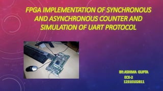 FPGA IMPLEMENTATION OF SYNCHRONOUS 
AND ASYNCHRONOUS COUNTER AND 
SIMULATION OF UART PROTOCOL 
BY: ASHIMA GUPTA 
ECE-2 
12310102811 
 