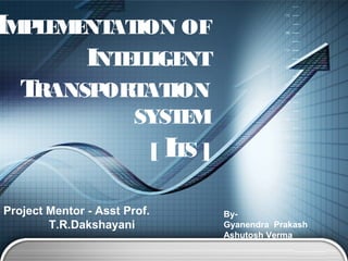 LOGO 
IMPLEMENTATION OF 
INTELLIGENT 
TRANSPORTATION 
SYSTEM 
[ ITS ] 
Project Mentor - Asst Prof. 
T.R.Dakshayani 
By- 
Gyanendra Prakash 
Ashutosh Verma 
 