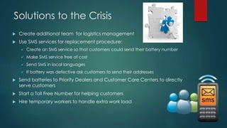 Solutions to the Crisis 
 Create additional team for logistics management 
 Use SMS services for replacement procedure: ...