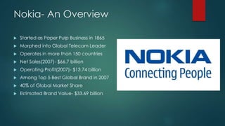 Nokia- An Overview 
 Started as Paper Pulp Business in 1865 
 Morphed into Global Telecom Leader 
 Operates in more tha...