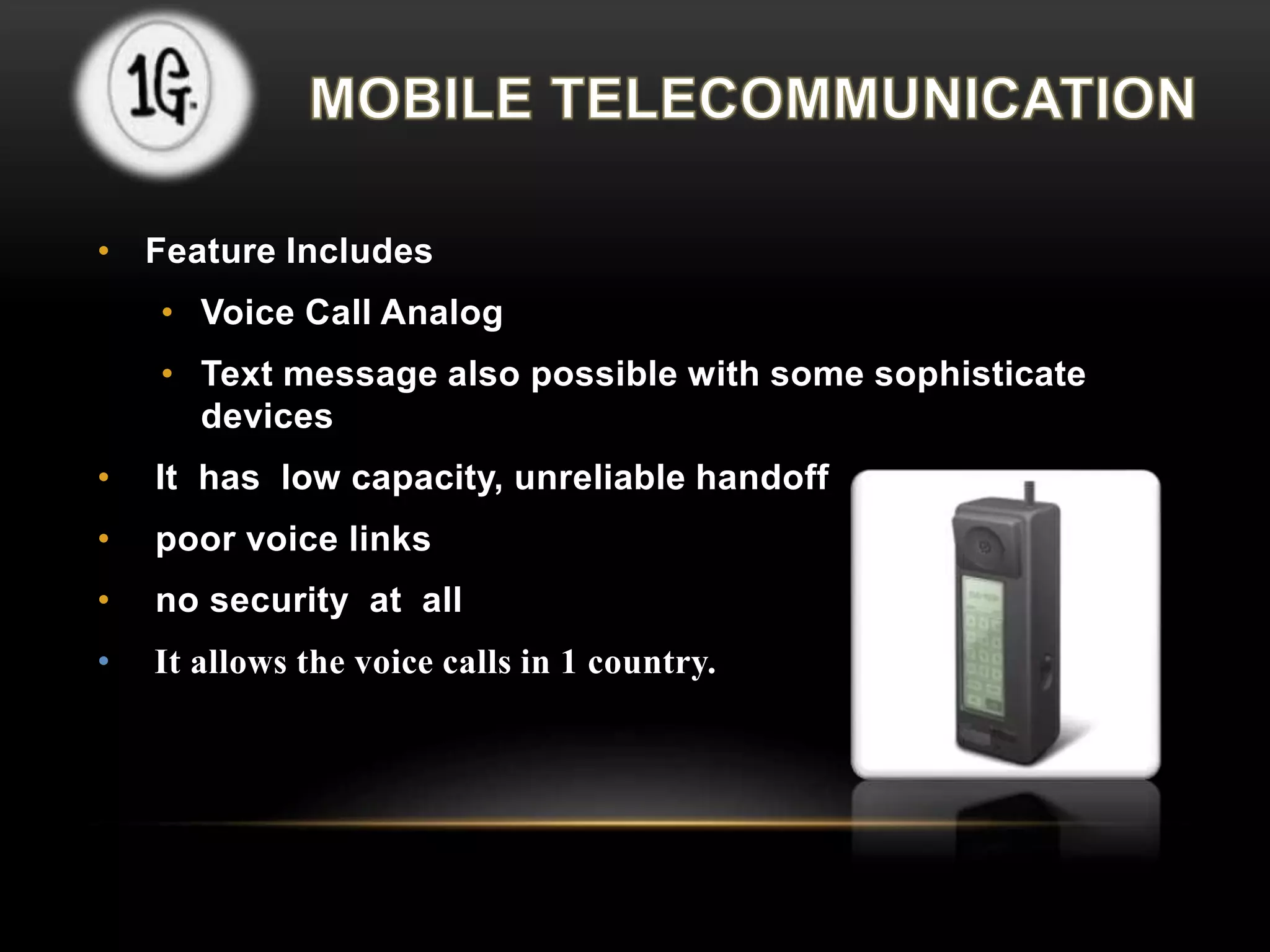 • Feature Includes 
• Voice Call Analog 
• Text message also possible with some sophisticate 
devices 
• It has low capacity, unreliable handoff 
• poor voice links 
• no security at all 
• It allows the voice calls in 1 country. 
 