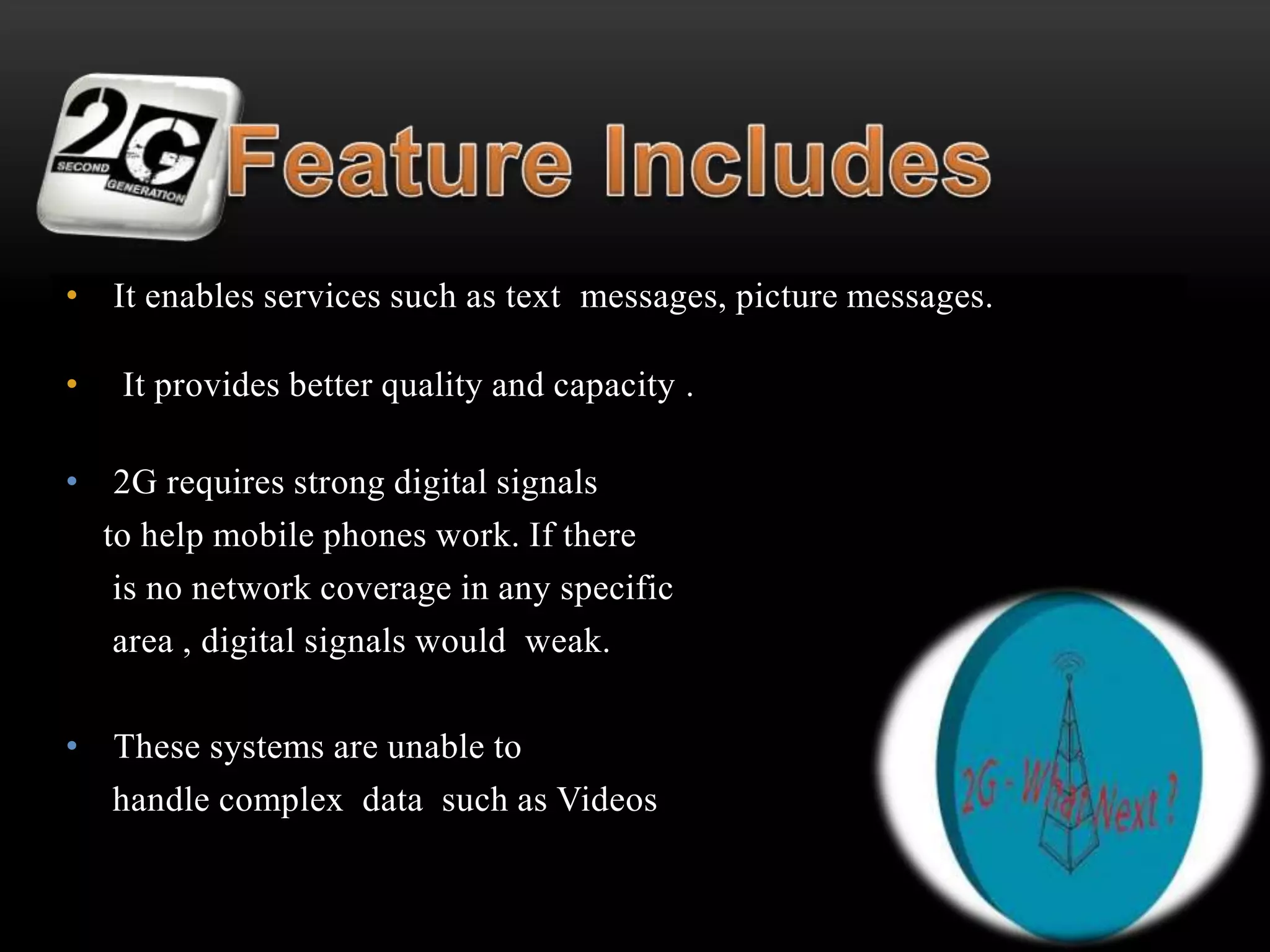 • It enables services such as text messages, picture messages. 
• It provides better quality and capacity . 
• 2G requires strong digital signals 
to help mobile phones work. If there 
is no network coverage in any specific 
area , digital signals would weak. 
• These systems are unable to 
handle complex data such as Videos 
 