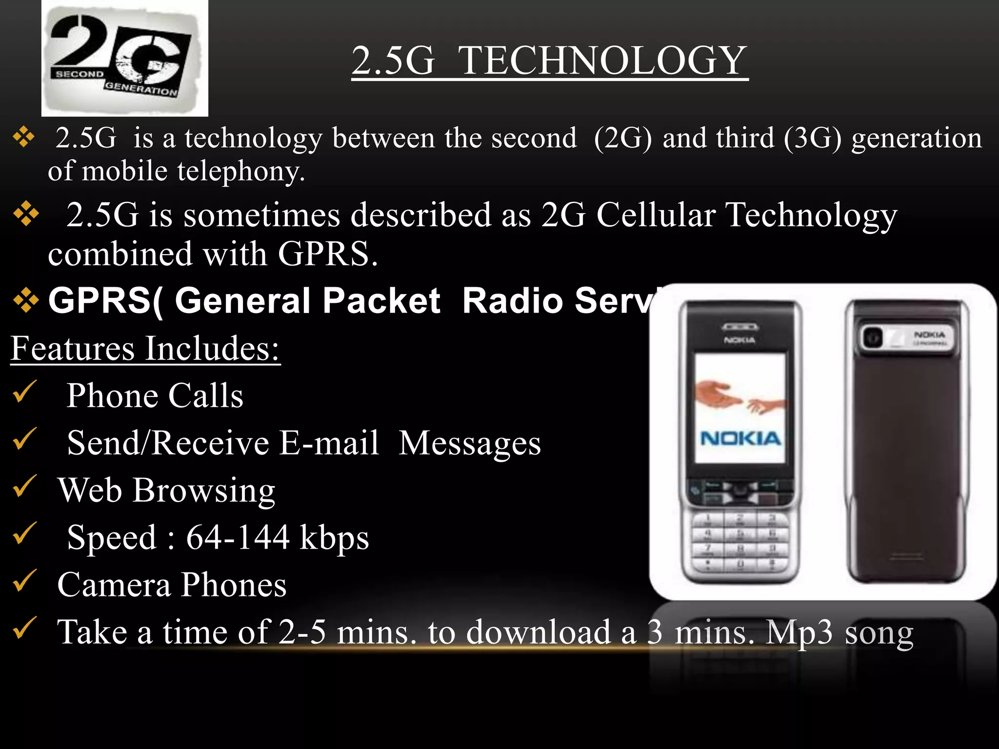 2.5G TECHNOLOGY 
 2.5G is a technology between the second (2G) and third (3G) generation 
of mobile telephony. 
 2.5G is sometimes described as 2G Cellular Technology 
combined with GPRS. 
GPRS( General Packet Radio Service) 
Features Includes: 
 Phone Calls 
 Send/Receive E-mail Messages 
 Web Browsing 
 Speed : 64-144 kbps 
 Camera Phones 
 Take a time of 2-5 mins. to download a 3 mins. Mp3 song 
 