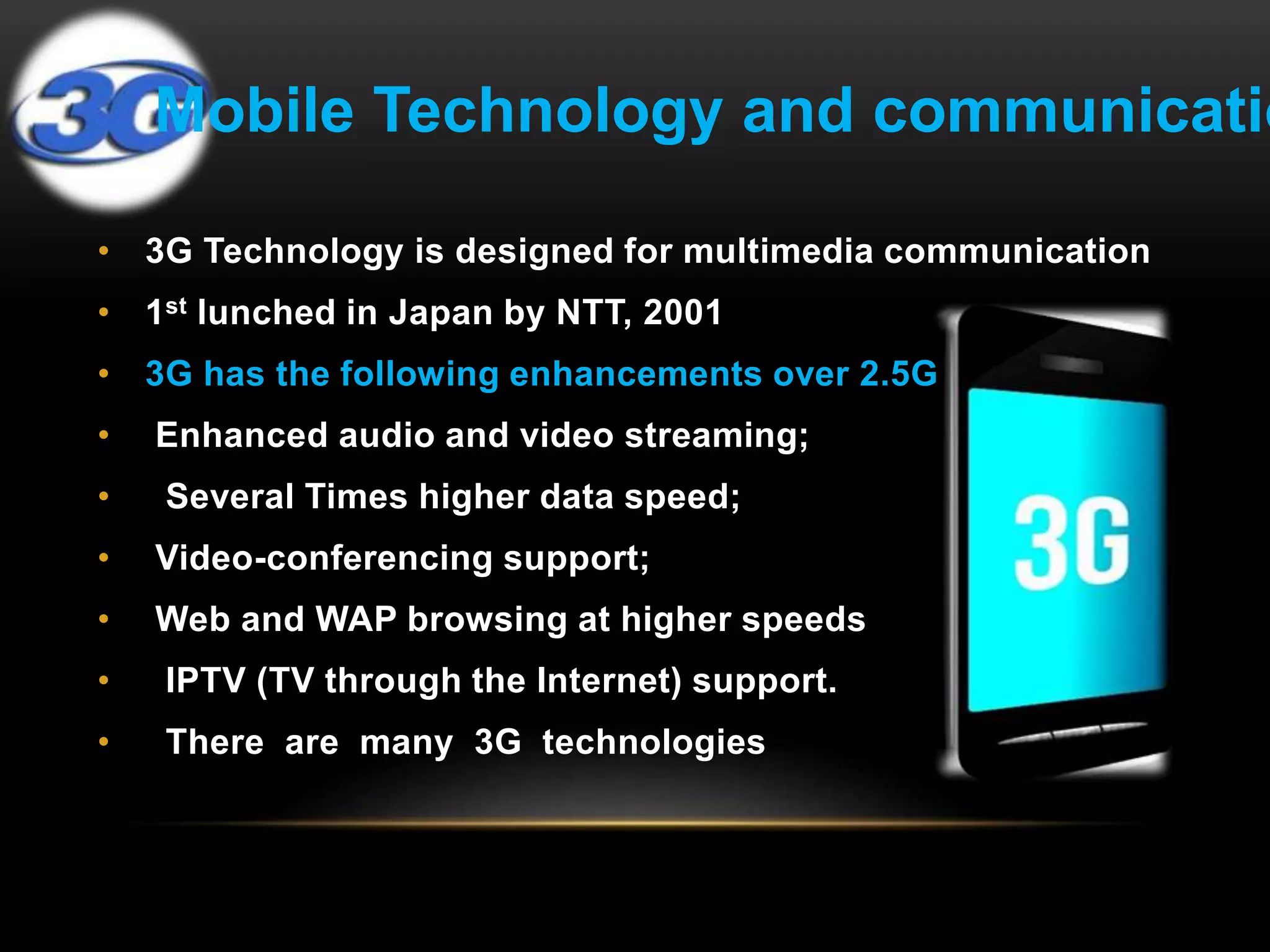 Mobile Technology and communication 
• 3G Technology is designed for multimedia communication 
• 1st lunched in Japan by NTT, 2001 
• 3G has the following enhancements over 2.5G 
• Enhanced audio and video streaming; 
• Several Times higher data speed; 
• Video-conferencing support; 
• Web and WAP browsing at higher speeds 
• IPTV (TV through the Internet) support. 
• There are many 3G technologies 
 