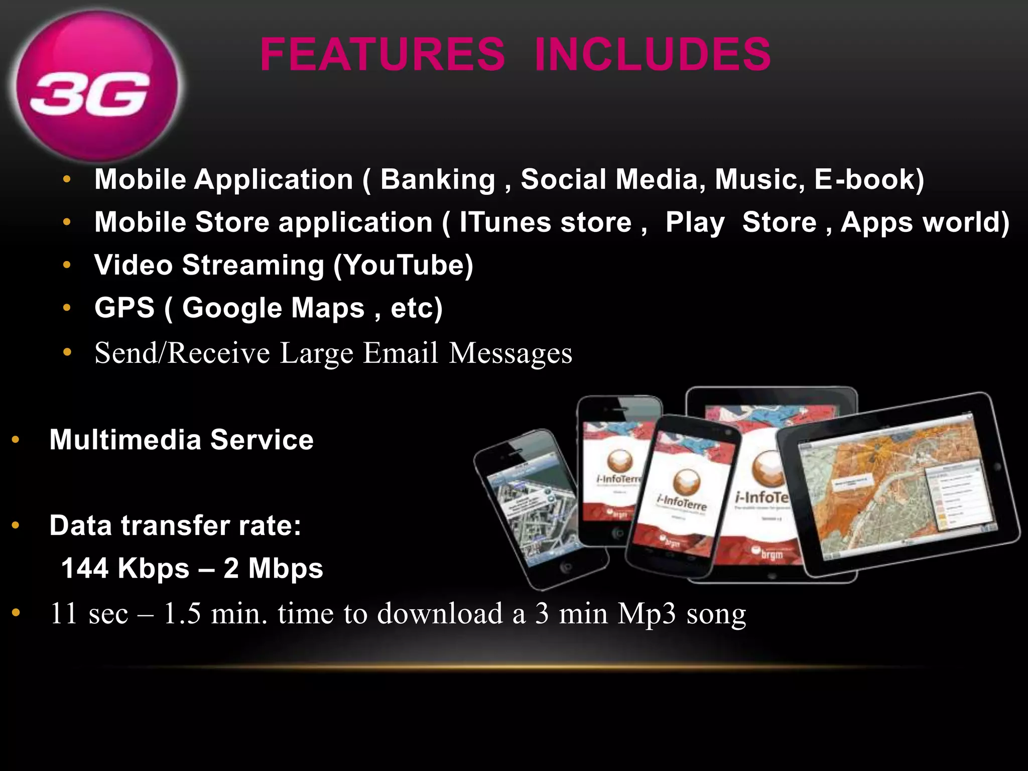 FEATURES INCLUDES 
• Mobile Application ( Banking , Social Media, Music, E-book) 
• Mobile Store application ( ITunes store , Play Store , Apps world) 
• Video Streaming (YouTube) 
• GPS ( Google Maps , etc) 
• Send/Receive Large Email Messages 
• Multimedia Service 
• Data transfer rate: 
144 Kbps – 2 Mbps 
• 11 sec – 1.5 min. time to download a 3 min Mp3 song 
 