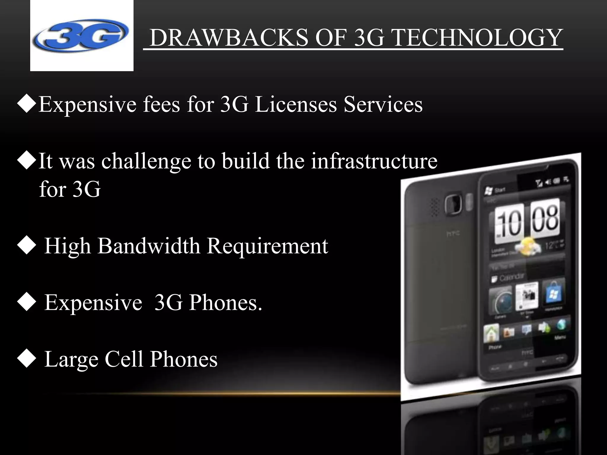 DRAWBACKS OF 3G TECHNOLOGY 
Expensive fees for 3G Licenses Services 
It was challenge to build the infrastructure 
for 3G 
 High Bandwidth Requirement 
 Expensive 3G Phones. 
 Large Cell Phones 
 