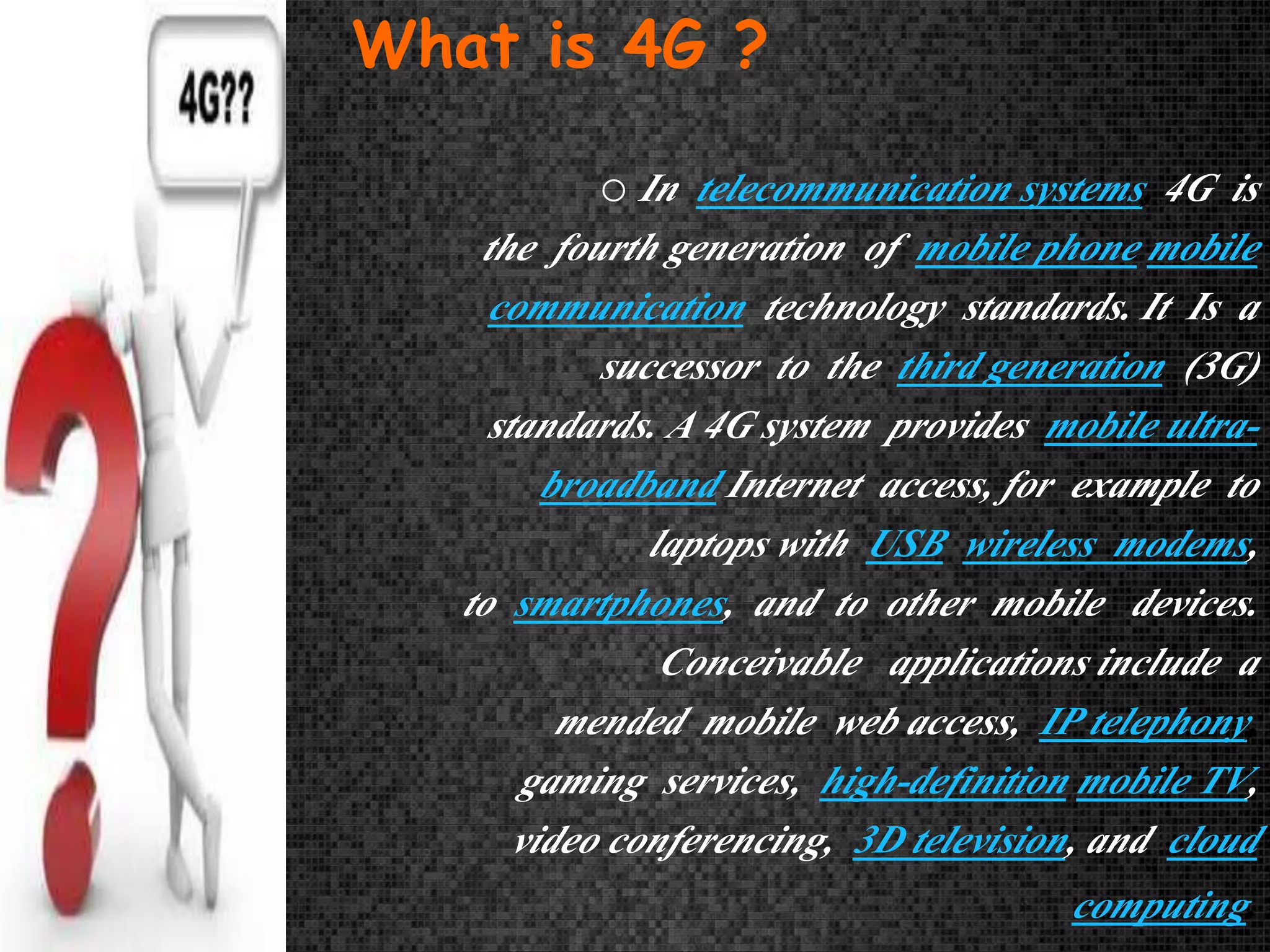 What is 4G ? 
oIn telecommunication systems, 4G is 
the fourth generation of mobile phone mobile 
communication technology standards. It Is a 
successor to the third generation (3G) 
standards. A 4G system provides mobile ultra-broadband 
Internet access, for example to 
laptops with USB wireless modems, 
to smartphones, and to other mobile devices. 
Conceivable applications include a 
mended mobile web access, IP telephony, 
gaming services, high-definition mobile TV, 
video conferencing, 3D television, and cloud 
computing. 
 