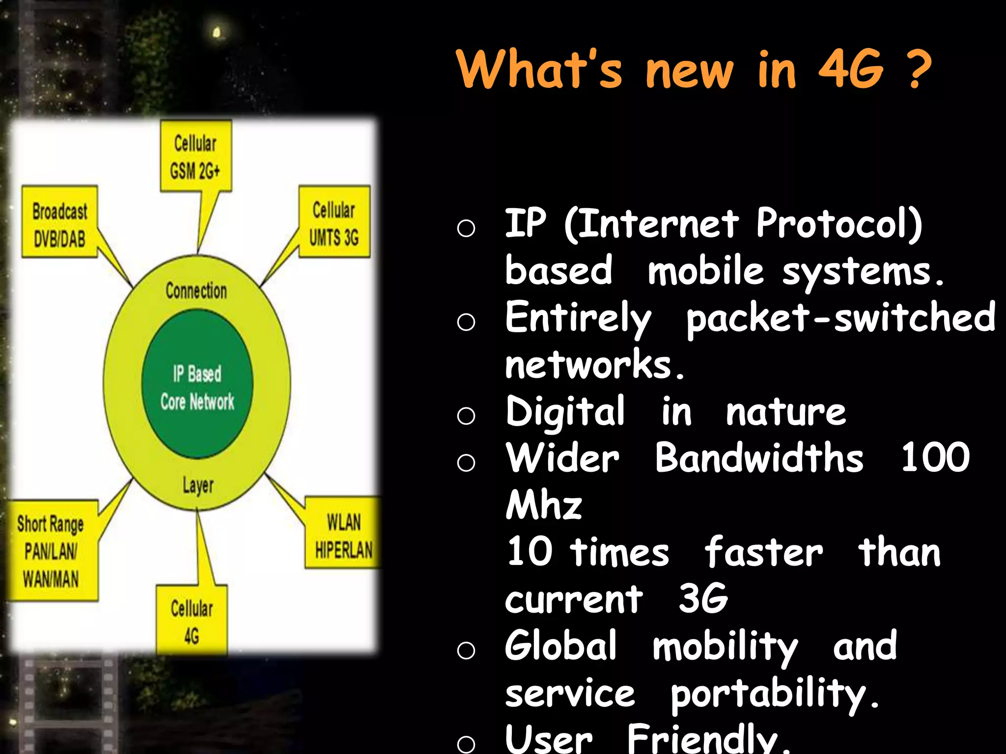 What’s new in 4G ? 
o IP (Internet Protocol) 
based mobile systems. 
o Entirely packet-switched 
networks. 
o Digital in nature 
o Wider Bandwidths 100 
Mhz 
10 times faster than 
current 3G 
o Global mobility and 
service portability. 
o User Friendly. 
 