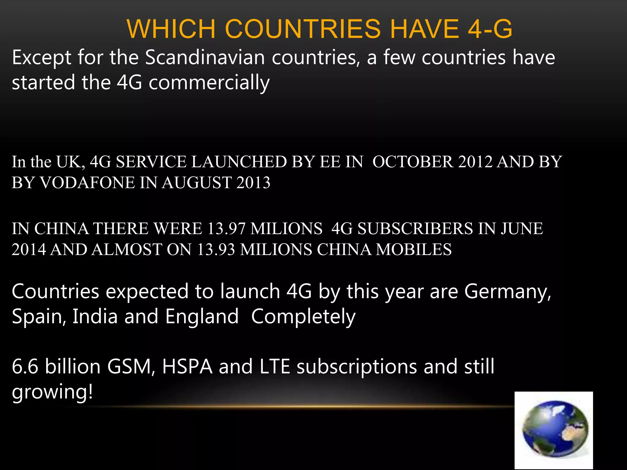 WHICH COUNTRIES HAVE 4-G 
Except for the Scandinavian countries, a few countries have 
started the 4G commercially 
In the UK, 4G SERVICE LAUNCHED BY EE IN OCTOBER 2012 AND BY 
BY VODAFONE IN AUGUST 2013 
IN CHINA THERE WERE 13.97 MILIONS 4G SUBSCRIBERS IN JUNE 
2014 AND ALMOST ON 13.93 MILIONS CHINA MOBILES 
Countries expected to launch 4G by this year are Germany, 
Spain, India and England Completely 
6.6 billion GSM, HSPA and LTE subscriptions and still 
growing! 
 