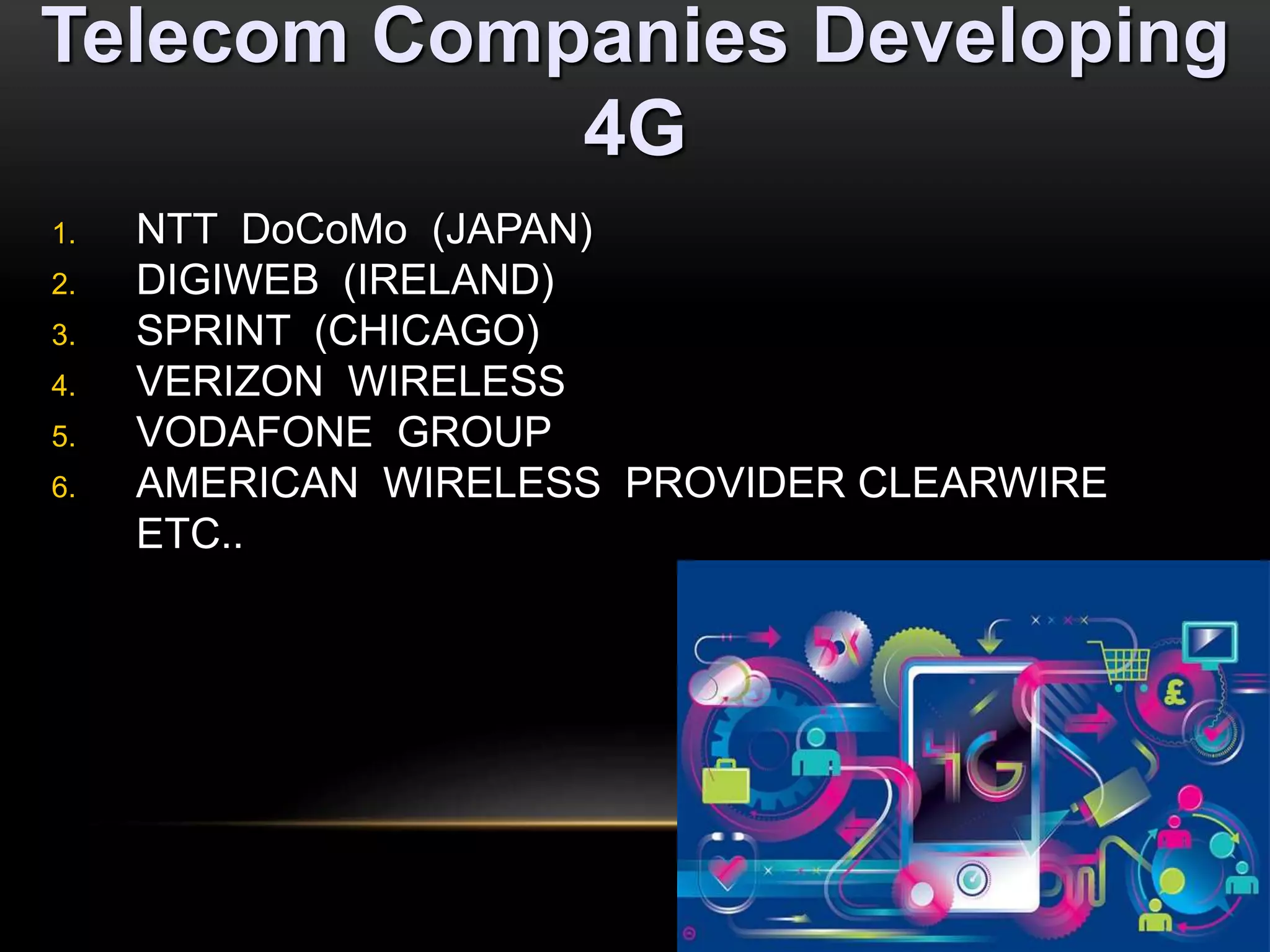 Telecom Companies Developing 
4G 
1. NTT DoCoMo (JAPAN) 
2. DIGIWEB (IRELAND) 
3. SPRINT (CHICAGO) 
4. VERIZON WIRELESS 
5. VODAFONE GROUP 
6. AMERICAN WIRELESS PROVIDER CLEARWIRE 
ETC.. 
 