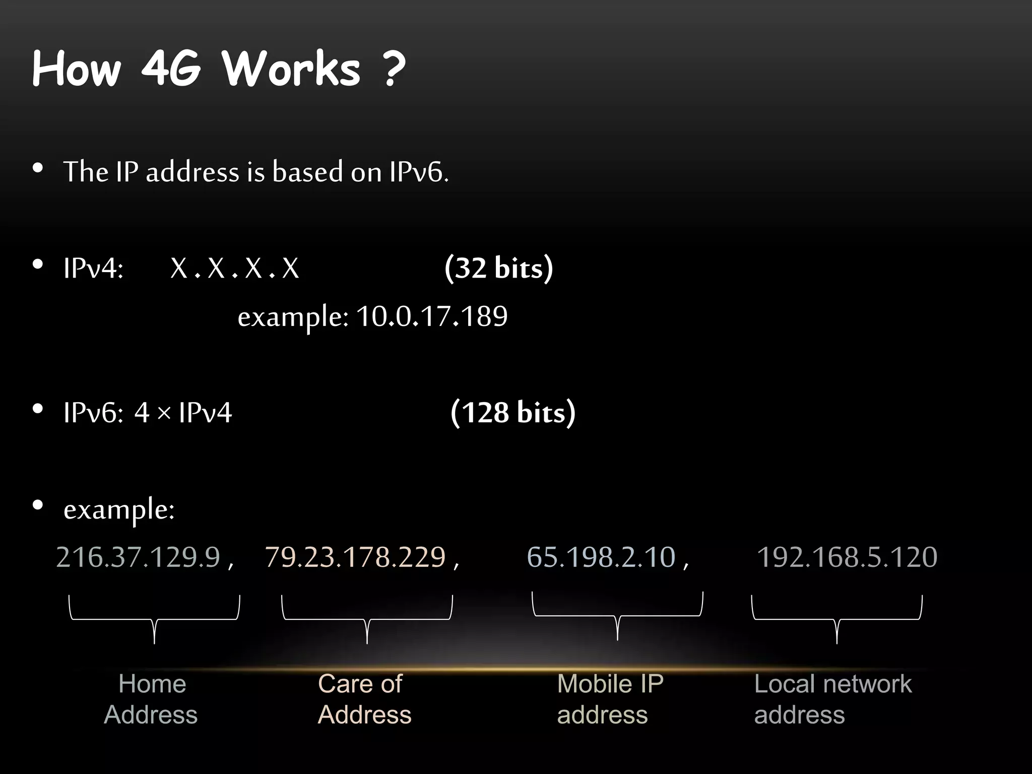 How 4G Works ? 
• The IP address is based on IPv6. 
• IPv4: X . X . X . X (32 bits) 
example: 10.0.17.189 
• IPv6: 4 × IPv4 (128 bits) 
• example: 
216.37.129.9 , 79.23.178.229 , 65.198.2.10 , 192.168.5.120 
Home 
Address 
Care of 
Address 
Mobile IP 
address 
Local network 
address 
 